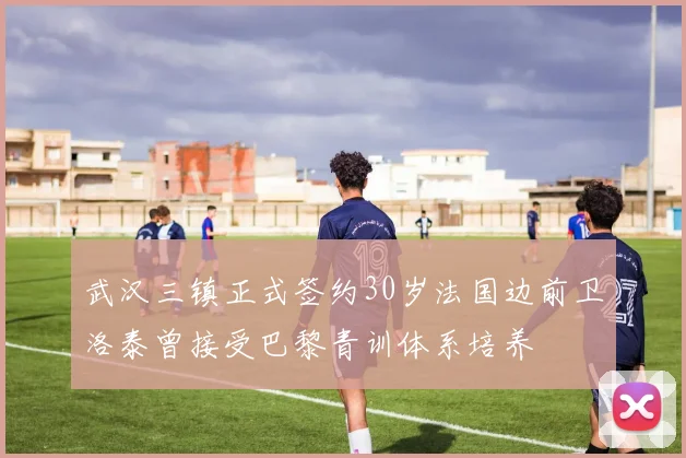 武汉三镇正式签约30岁法国边前卫洛泰曾接受巴黎青训体系培养
